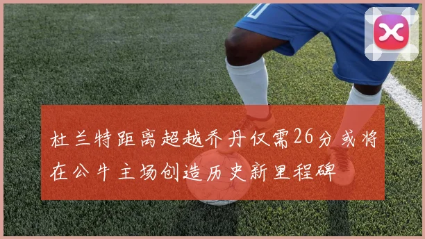 杜兰特距离超越乔丹仅需26分或将在公牛主场创造历史新里程碑