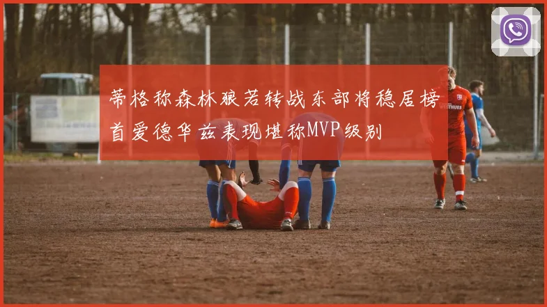 蒂格称森林狼若转战东部将稳居榜首爱德华兹表现堪称MVP级别