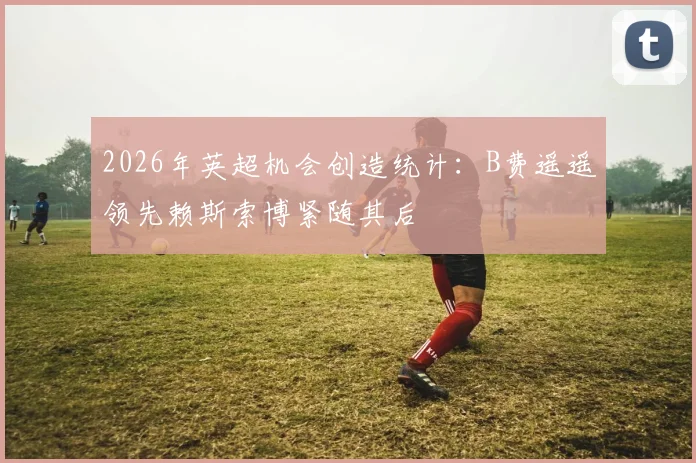 2026年英超机会创造统计：B费遥遥领先赖斯索博紧随其后