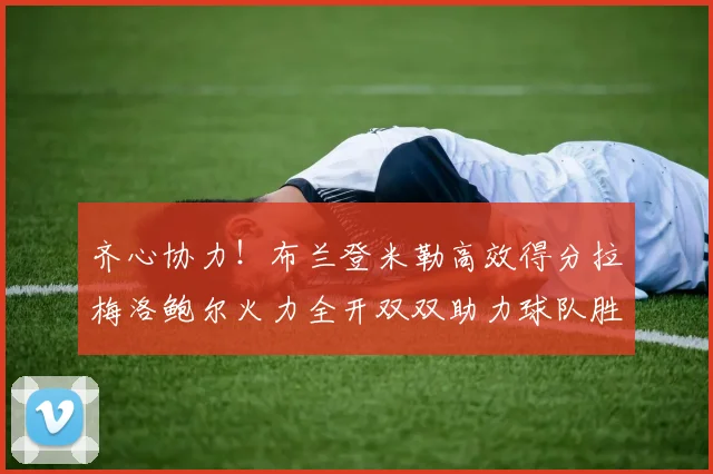 齐心协力！布兰登米勒高效得分拉梅洛鲍尔火力全开双双助力球队胜利