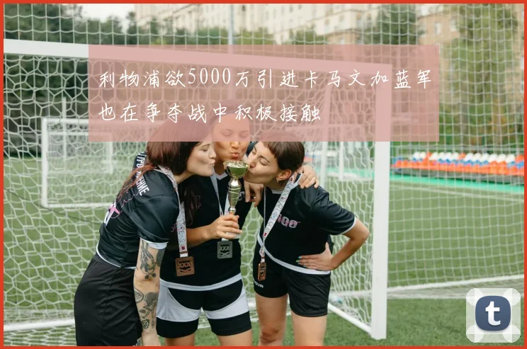 利物浦欲5000万引进卡马文加蓝军也在争夺战中积极接触