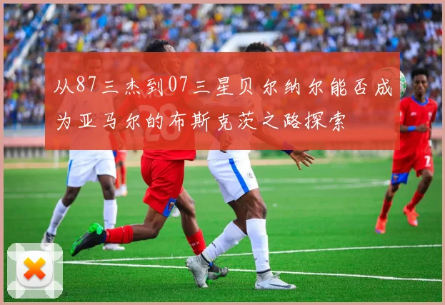从87三杰到07三星贝尔纳尔能否成为亚马尔的布斯克茨之路探索