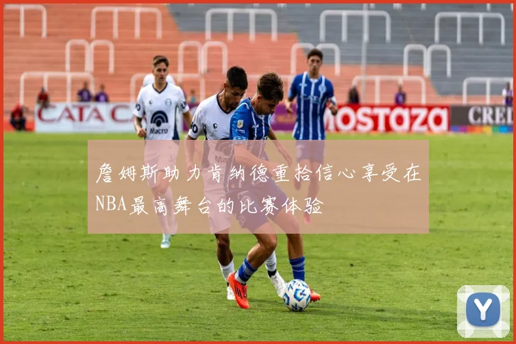 詹姆斯助力肯纳德重拾信心享受在NBA最高舞台的比赛体验