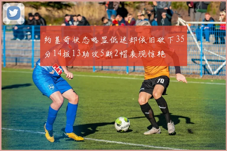 约基奇状态略显低迷却依旧砍下35分14板13助攻5断2帽表现惊艳