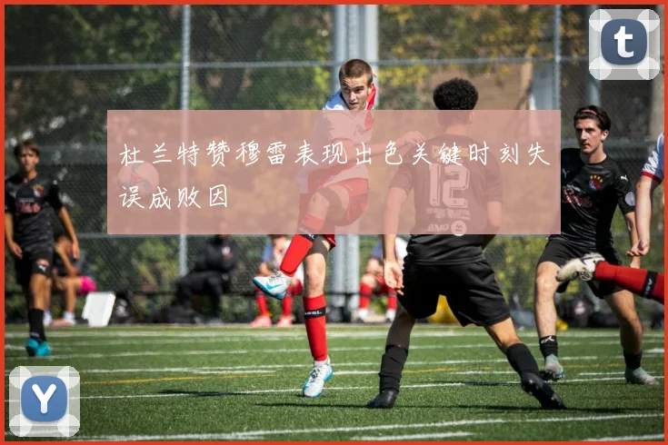 杜兰特赞穆雷表现出色关键时刻失误成败因
